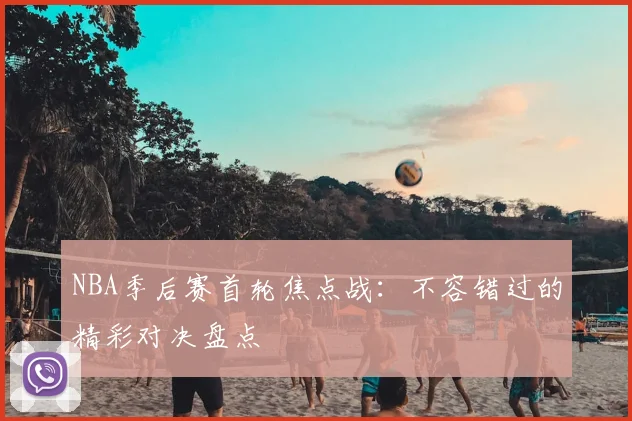 NBA季后赛首轮焦点战：不容错过的精彩对决盘点