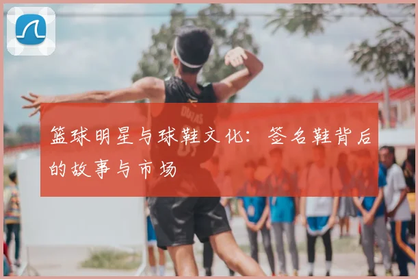 篮球明星与球鞋文化：签名鞋背后的故事与市场