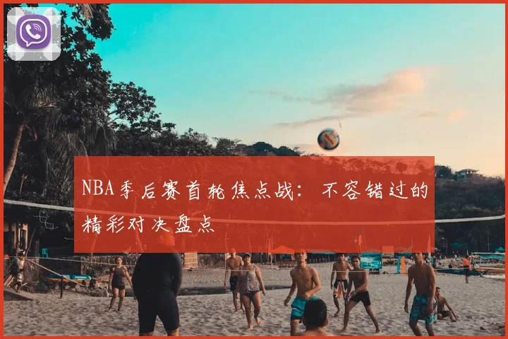 NBA季后赛首轮焦点战：不容错过的精彩对决盘点