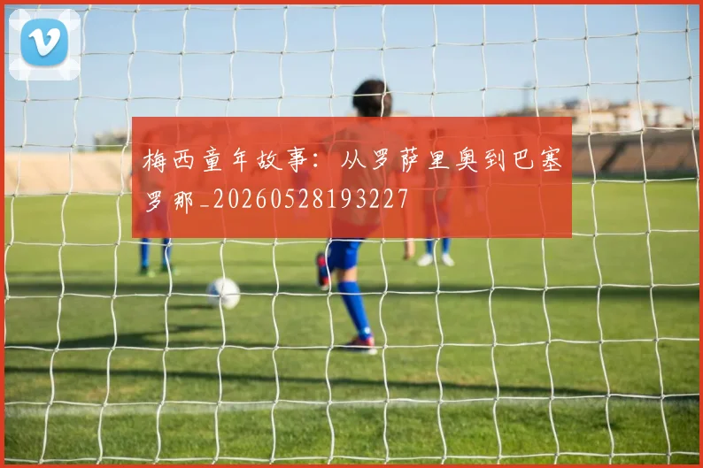 梅西童年故事：从罗萨里奥到巴塞罗那_20260528193227