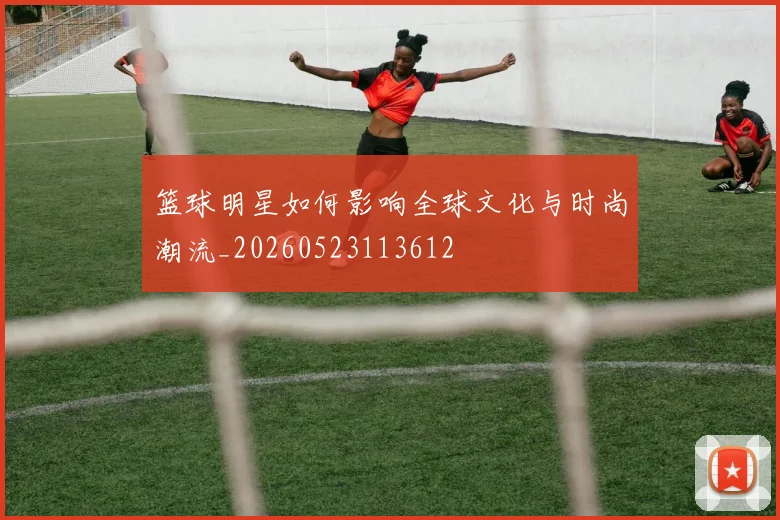 篮球明星如何影响全球文化与时尚潮流_20260523113612