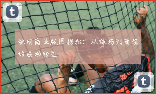 姚明商业版图揭秘：从球场到商场的成功转型